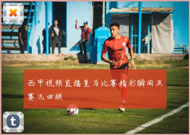 西甲视频直播皇马比赛精彩瞬间及赛况回顾
